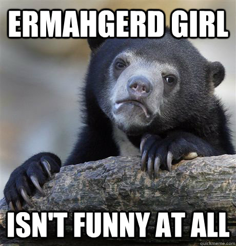 Ermahgerd girl isn't funny at all  Confession Bear