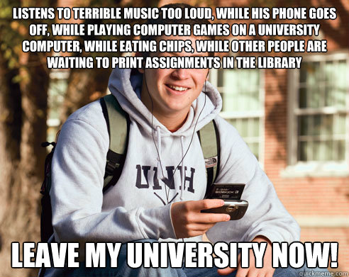 listens to terrible music too loud, while his phone goes off, while playing computer games on a university computer, while eating chips, while other people are waiting to print assignments in the library leave my university now!  College Freshman