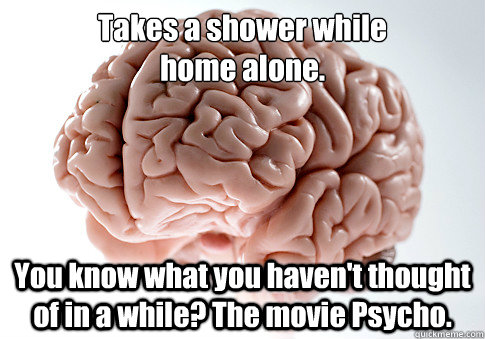 Takes a shower while 
home alone. You know what you haven't thought of in a while? The movie Psycho.    Scumbag Brain