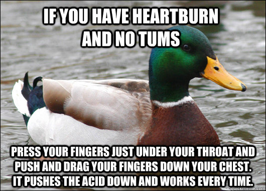 if you have heartburn                and no tums press your fingers just under your throat and push and drag your fingers down your chest.    it pushes the acid down and works every time.  Actual Advice Mallard