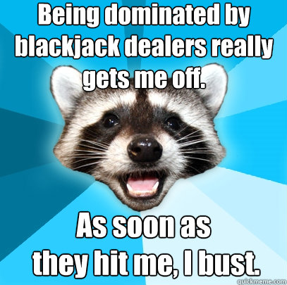 Being dominated by blackjack dealers really gets me off. As soon as
 they hit me, I bust.  Lame Pun Coon