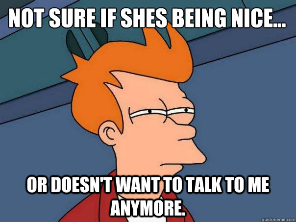 Not sure if shes being nice...  or doesn't want to talk to me anymore.  Futurama Fry