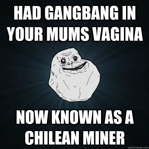 had gangbang in your mums vagina now known as a chilean miner   Forever Alone