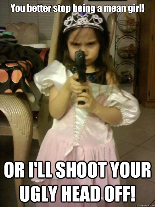 You better stop being a mean girl! OR I'LL SHOOT YOUR UGLY HEAD OFF!  