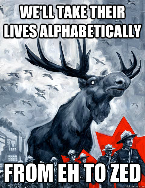 We'll take their lives alphabetically  From EH to ZED - We'll take their lives alphabetically  From EH to ZED  Vindictive Canadian Moose Overlord