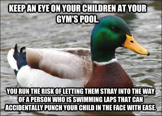 Keep an eye on your children at your gym's pool. You run the risk of letting them stray into the way of a person who is swimming laps that can accidentally punch your child in the face with ease.  Actual Advice Mallard