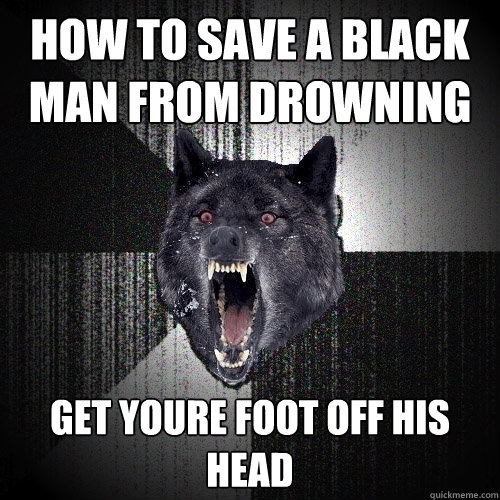 how to save a black man from drowning get youre foot off his head  Insanity Wolf
