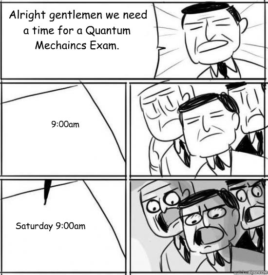 Alright gentlemen we need a time for a Quantum Mechaincs Exam. 9:00am Saturday 9:00am  alright gentlemen