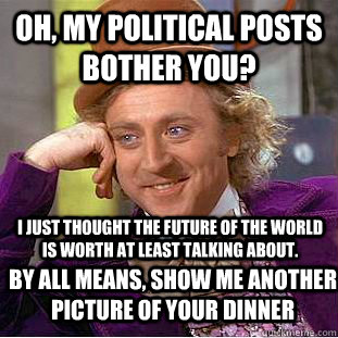 Oh, my political posts bother you?  I just thought the future of the world is worth at least talking about. By all means, show me another picture of your dinner  Condescending Wonka