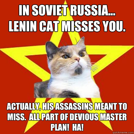 IN SOVIET RUSSIA...
LENIN CAT MISSES YOU. Actually, his assassins meant to miss.  All part of devious master plan!  HA!  Lenin Cat