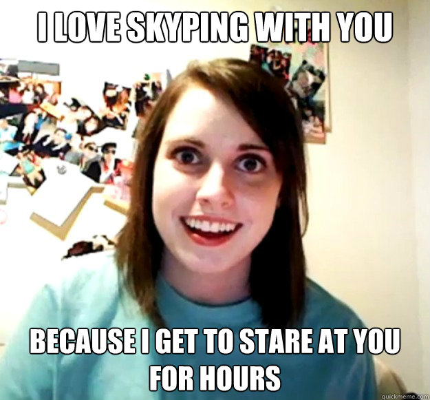 I love skyping with you because i get to stare at you for hours  Overly Attached Girlfriend