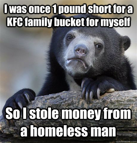 I was once 1 pound short for a KFC family bucket for myself So I stole money from a homeless man  Confession Bear