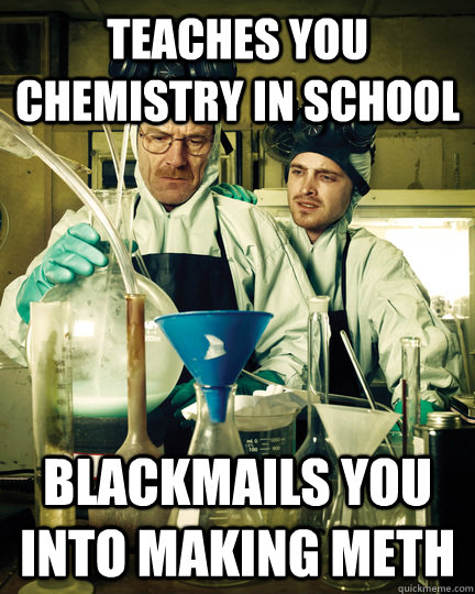 Teaches you chemistry in school blackmails you into making Meth  Let That Breaking Bad Boy Cook
