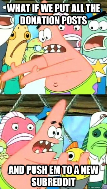 What if we put all the donation posts and push em to a new subreddit  Push it somewhere else Patrick