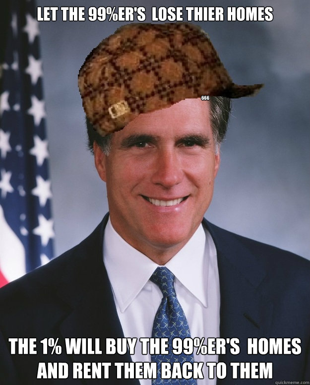 Let the 99%er's  lose thier homes The 1% will buy the 99%er's  homes and rent them back to them 666 - Let the 99%er's  lose thier homes The 1% will buy the 99%er's  homes and rent them back to them 666  Scumbag Romney