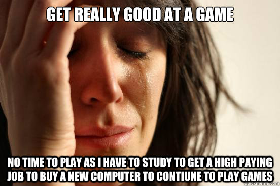 Get really good at a game  No time to play as i have to study to get a high paying job to buy a new computer to contiune to play games - Get really good at a game  No time to play as i have to study to get a high paying job to buy a new computer to contiune to play games  First World Problems