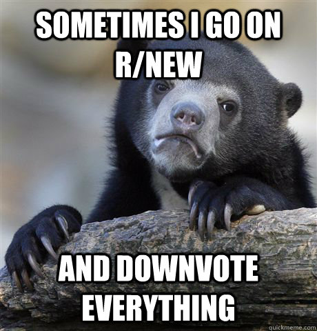 Sometimes i go on r/new and downvote everything  Confession Bear