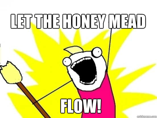 let the honey mead
 FLOW!  X All The Things