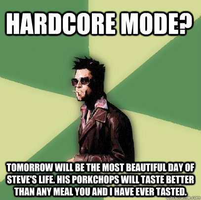 HARDCORE MODE? Tomorrow will be the most beautiful day of Steve's life. His porkchops will taste better than any meal you and I have ever tasted.  - HARDCORE MODE? Tomorrow will be the most beautiful day of Steve's life. His porkchops will taste better than any meal you and I have ever tasted.   Helpful Tyler Durden