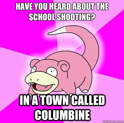 Have you heard about the school shooting? In a town called columbine  Slowpoke
