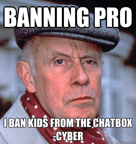 Banning PRo I ban kids from the chatbox
-Cyber  Grump old man