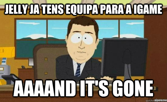 jelly ja tens equipa para a igame AAAAND it's gone  aaaand its gone