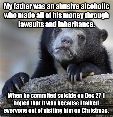 My father was an abusive alcoholic who made all of his money through lawsuits and inheritance. When he commited suicide on Dec 27  I hoped that it was because I talked everyone out of visiting him on Christmas.  Confession Bear