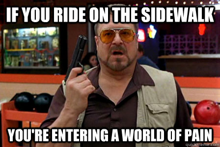 If you ride on the sidewalk You're entering a world of pain  Walter - Big Lebowski