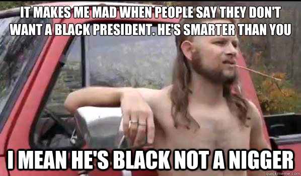 It makes me mad when people say they don't want a black president. He's smarter than you I mean he's black not a nigger  Almost Politically Correct Redneck
