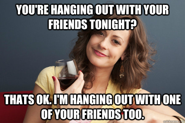 You're hanging out with your friends tonight? Thats ok. I'm hanging out with one of your friends too. - You're hanging out with your friends tonight? Thats ok. I'm hanging out with one of your friends too.  Forever Resentful Mother