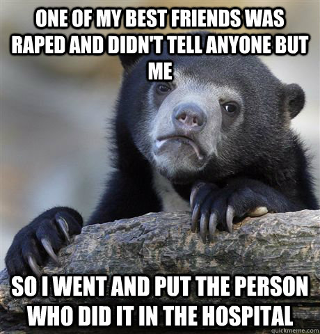 One of my best friends was raped and didn't tell anyone but me so i went and put the person who did it in the hospital  Confession Bear