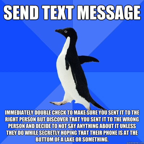 Send text message Immediately double check to make sure you sent it to the right person but discover that you sent it to the wrong person and decide to not say anything about it unless they do while secretly hoping that their phone is at the bottom of a l  Socially Awkward Penguin