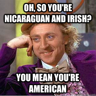 Oh, so you're Nicaraguan and Irish? You mean you're American  Condescending Wonka
