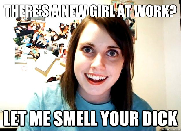 There's a new girl at work? let me smell your dick  Overly Attached Girlfriend