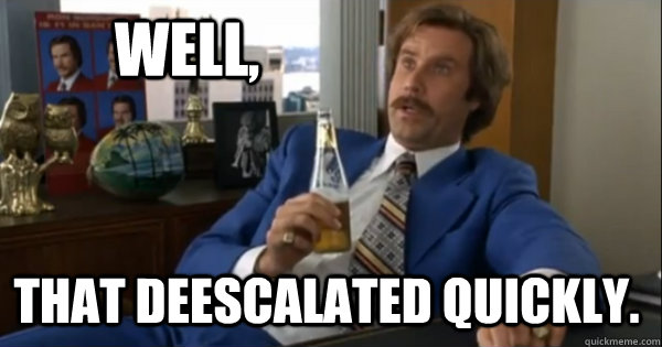 Well, that deescalated quickly.  Ron burgundy