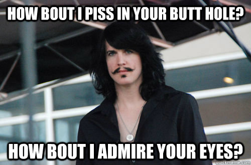 How bout I piss in your butt hole? How bout I admire your eyes?  