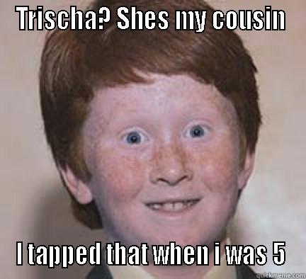 TRISCHA? SHES MY COUSIN I TAPPED THAT WHEN I WAS 5 Over Confident Ginger