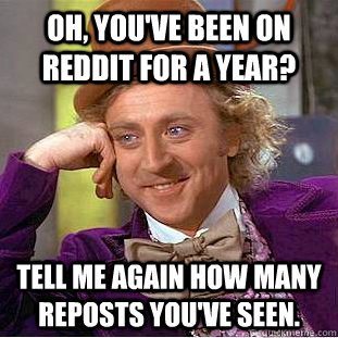 Oh, you've been on Reddit for a year? Tell me again how many reposts you've seen.  Condescending Wonka
