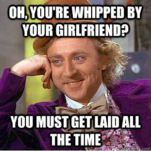 Oh, you're whipped by your girlfriend? you must get laid all the time  Condescending Wonka