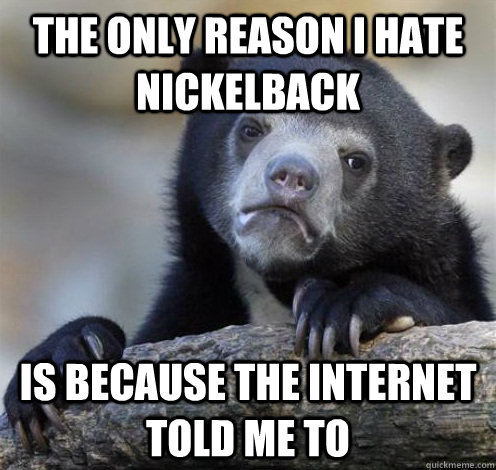 The only reason i hate nickelback is because the internet told me to  Confession Bear Eating