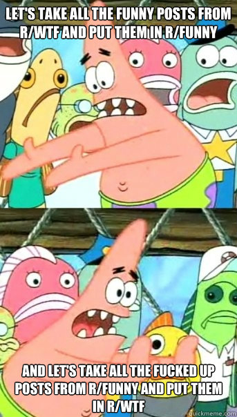 Let's take all the funny posts from r/WTF and put them in r/funny and let's take all the fucked up posts from r/funny and put them in r/WTF  Push it somewhere else Patrick