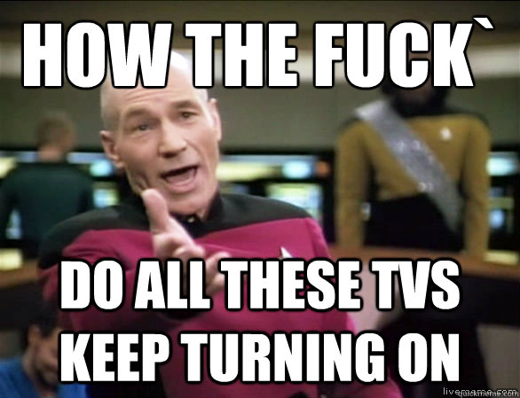 How the fuck` Do all these tvs keep turning on  Annoyed Picard HD
