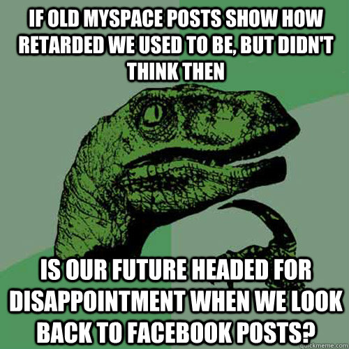 If old myspace posts show how retarded we used to be, but didn't think then Is our future headed for disappointment when we look back to facebook posts?  Philosoraptor