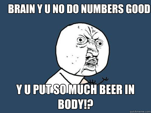brain y u no do numbers good  y U PUT SO MUCH BEER IN BODY!?  Y U No