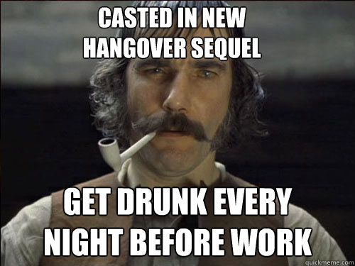 Casted in new 
hangover sequel get drunk every 
night before work  Overly committed Daniel Day Lewis