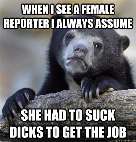 When I see a female reporter i always assume she had to suck dicks to get the job  Confession Bear