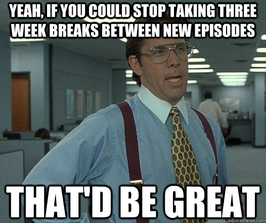 Yeah, if you could stop taking three week breaks between new episodes That'd be great  Lumbergh