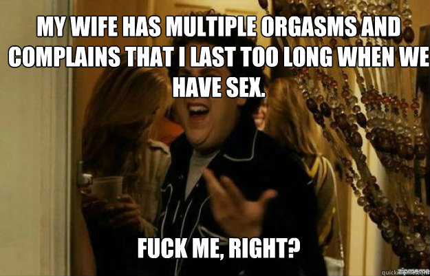 My wife has multiple orgasms and complains that I last too long when we have sex. FUCK ME, RIGHT?  fuck me right