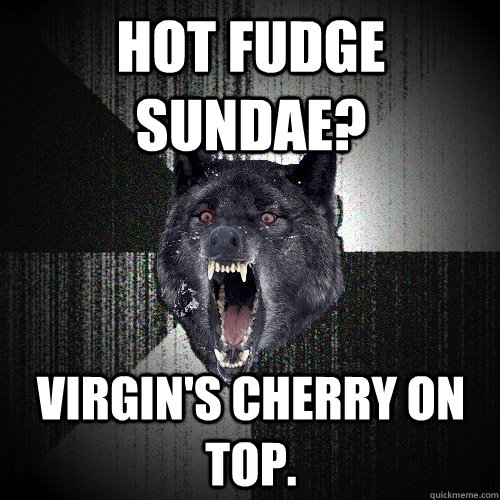 Hot fudge sundae? Virgin's cherry on top.   Insanity Wolf
