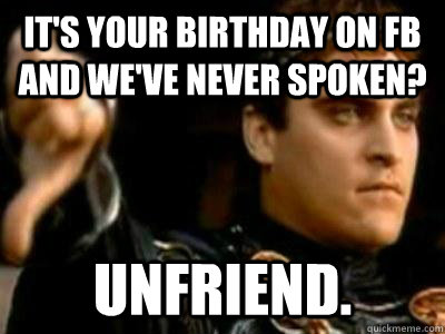 It's your birthday on FB and we've never spoken? UNFRIEND. - It's your birthday on FB and we've never spoken? UNFRIEND.  Downvoting Roman
